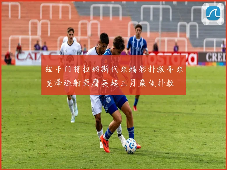 纽卡门将拉姆斯代尔精彩扑救齐尔克泽远射荣膺英超三月最佳扑救