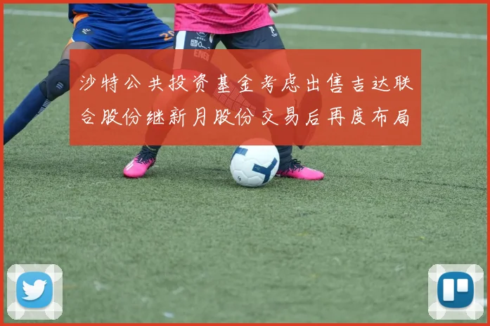 沙特公共投资基金考虑出售吉达联合股份继新月股份交易后再度布局调整