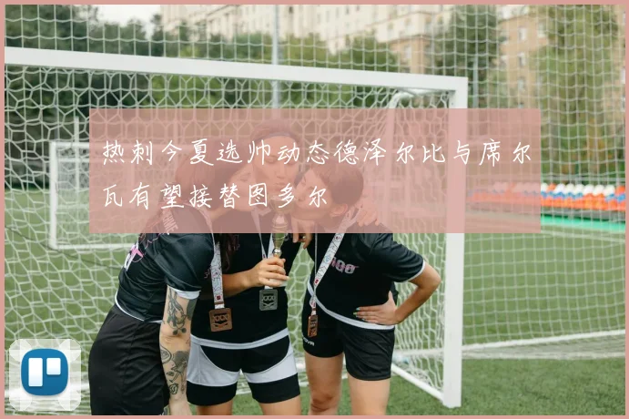 热刺今夏选帅动态德泽尔比与席尔瓦有望接替图多尔