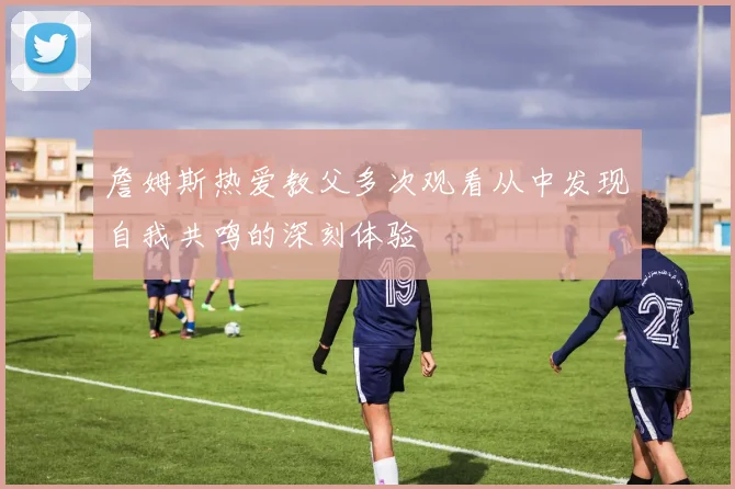 詹姆斯热爱教父多次观看从中发现自我共鸣的深刻体验