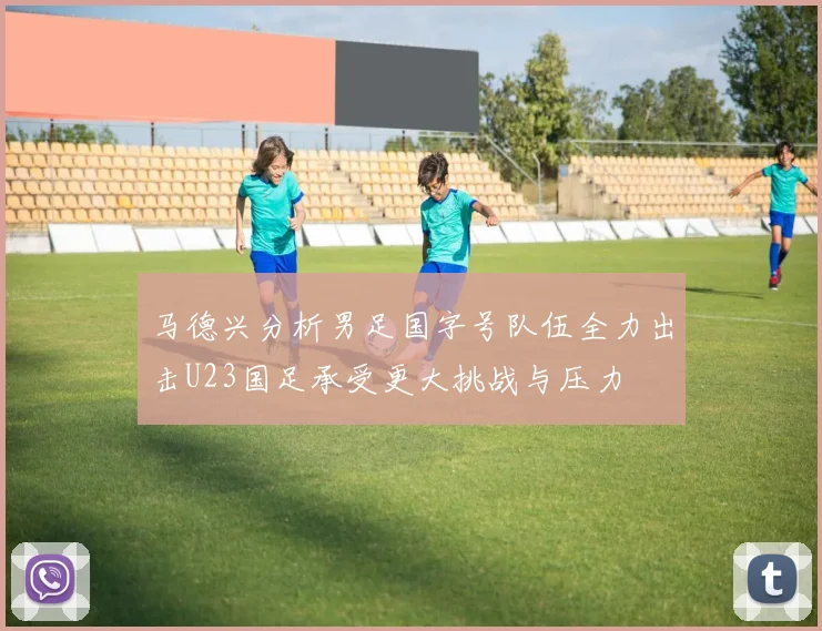 马德兴分析男足国字号队伍全力出击U23国足承受更大挑战与压力