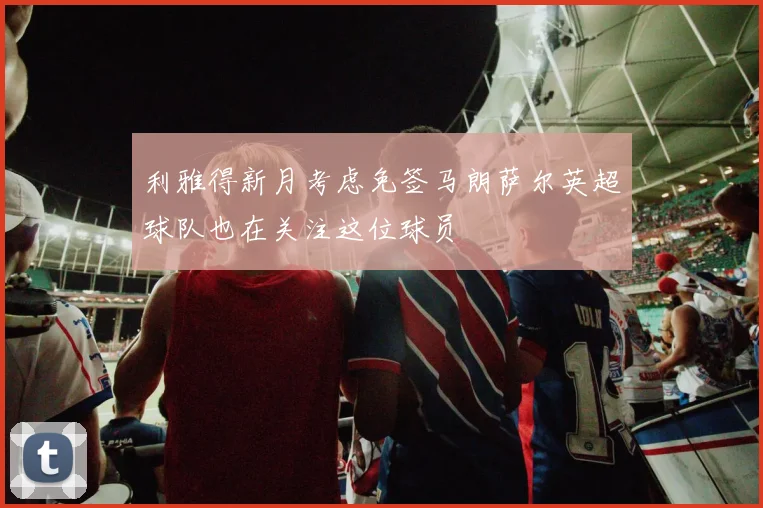 利雅得新月考虑免签马朗萨尔英超球队也在关注这位球员